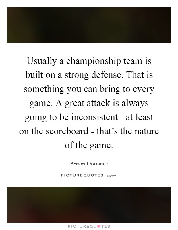 Usually a championship team is built on a strong defense. That is something you can bring to every game. A great attack is always going to be inconsistent - at least on the scoreboard - that's the nature of the game Picture Quote #1