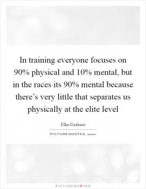 In training everyone focuses on 90% physical and 10% mental, but in the races its 90% mental because there’s very little that separates us physically at the elite level Picture Quote #1