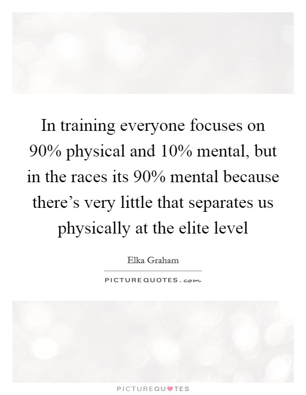 In training everyone focuses on 90% physical and 10% mental, but in the races its 90% mental because there's very little that separates us physically at the elite level Picture Quote #1