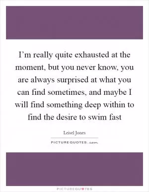I’m really quite exhausted at the moment, but you never know, you are always surprised at what you can find sometimes, and maybe I will find something deep within to find the desire to swim fast Picture Quote #1