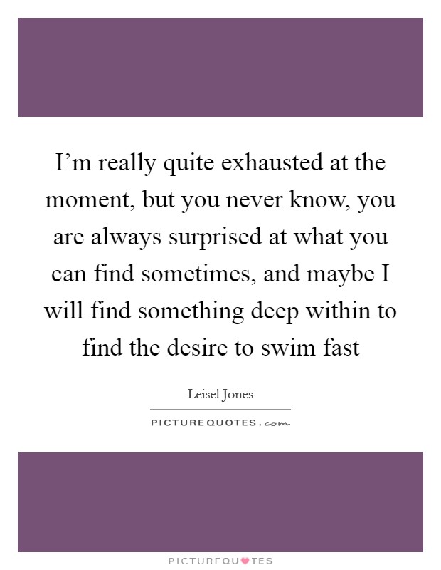 I'm really quite exhausted at the moment, but you never know, you are always surprised at what you can find sometimes, and maybe I will find something deep within to find the desire to swim fast Picture Quote #1