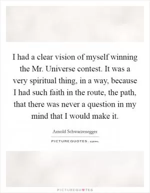 I had a clear vision of myself winning the Mr. Universe contest. It was a very spiritual thing, in a way, because I had such faith in the route, the path, that there was never a question in my mind that I would make it Picture Quote #1