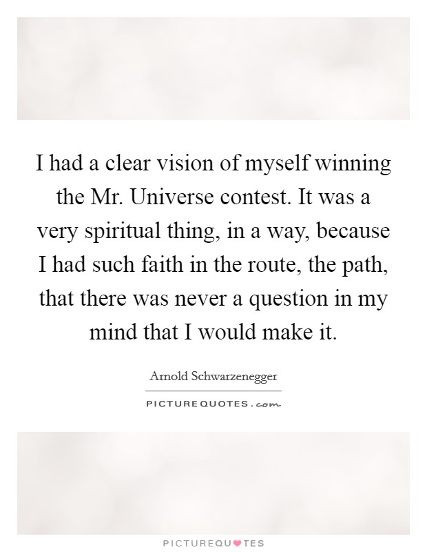 I had a clear vision of myself winning the Mr. Universe contest. It was a very spiritual thing, in a way, because I had such faith in the route, the path, that there was never a question in my mind that I would make it Picture Quote #1