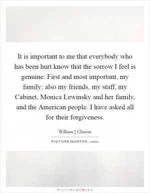 It is important to me that everybody who has been hurt know that the sorrow I feel is genuine: First and most important, my family; also my friends, my staff, my Cabinet, Monica Lewinsky and her family, and the American people. I have asked all for their forgiveness Picture Quote #1