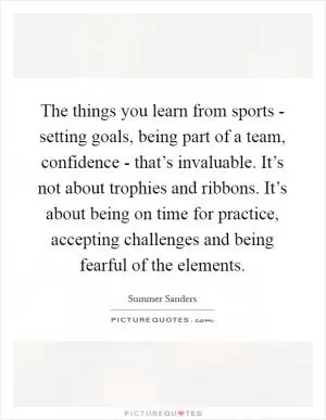 The things you learn from sports - setting goals, being part of a team, confidence - that’s invaluable. It’s not about trophies and ribbons. It’s about being on time for practice, accepting challenges and being fearful of the elements Picture Quote #1