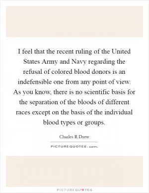 I feel that the recent ruling of the United States Army and Navy regarding the refusal of colored blood donors is an indefensible one from any point of view. As you know, there is no scientific basis for the separation of the bloods of different races except on the basis of the individual blood types or groups Picture Quote #1