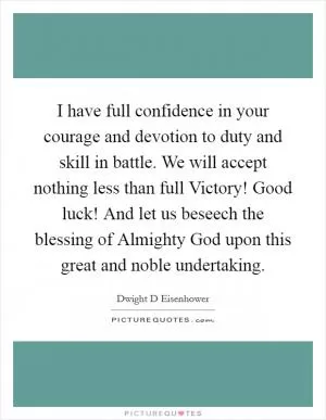 I have full confidence in your courage and devotion to duty and skill in battle. We will accept nothing less than full Victory! Good luck! And let us beseech the blessing of Almighty God upon this great and noble undertaking Picture Quote #1