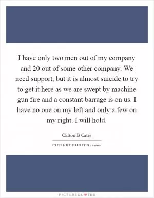 I have only two men out of my company and 20 out of some other company. We need support, but it is almost suicide to try to get it here as we are swept by machine gun fire and a constant barrage is on us. I have no one on my left and only a few on my right. I will hold Picture Quote #1