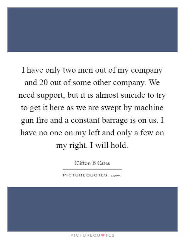 I have only two men out of my company and 20 out of some other company. We need support, but it is almost suicide to try to get it here as we are swept by machine gun fire and a constant barrage is on us. I have no one on my left and only a few on my right. I will hold Picture Quote #1