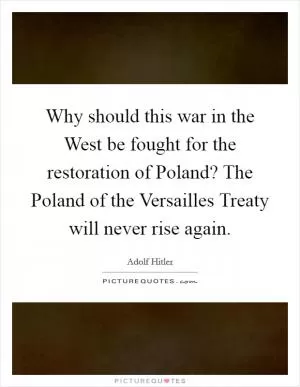 Why should this war in the West be fought for the restoration of Poland? The Poland of the Versailles Treaty will never rise again Picture Quote #1