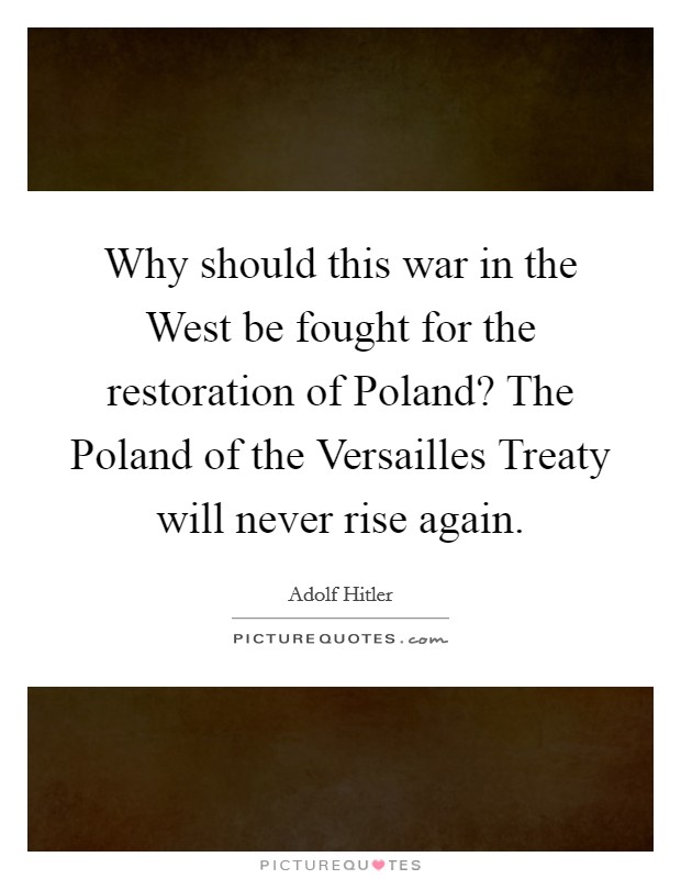 Why should this war in the West be fought for the restoration of Poland? The Poland of the Versailles Treaty will never rise again Picture Quote #1