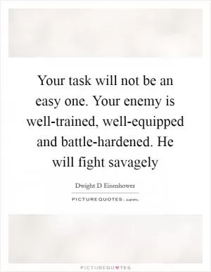 Your task will not be an easy one. Your enemy is well-trained, well-equipped and battle-hardened. He will fight savagely Picture Quote #1