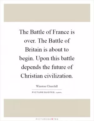 The Battle of France is over. The Battle of Britain is about to begin. Upon this battle depends the future of Christian civilization Picture Quote #1