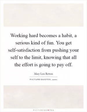 Working hard becomes a habit, a serious kind of fun. You get self-satisfaction from pushing your self to the limit, knowing that all the effort is going to pay off Picture Quote #1