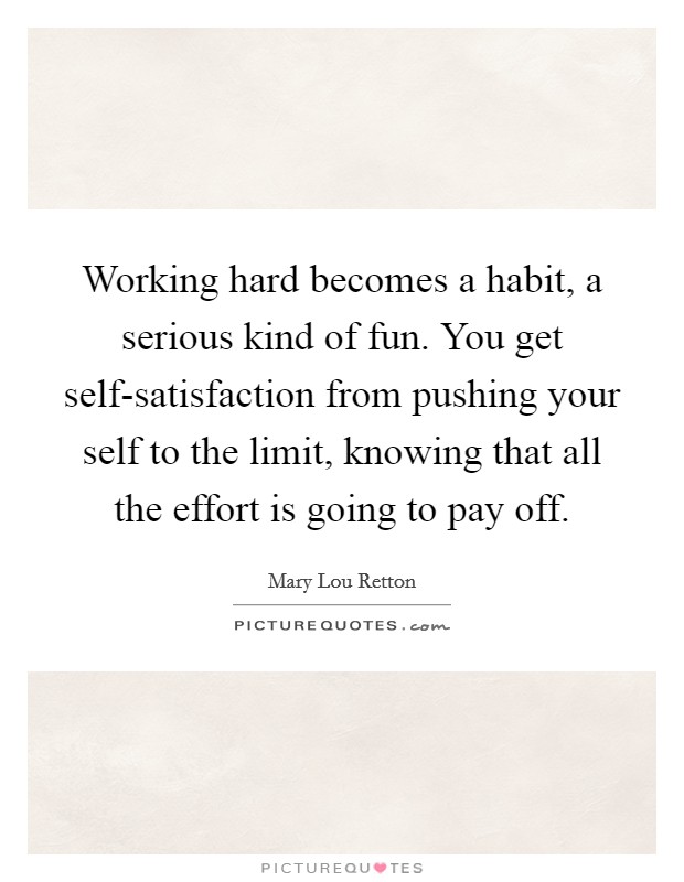 Working hard becomes a habit, a serious kind of fun. You get self-satisfaction from pushing your self to the limit, knowing that all the effort is going to pay off Picture Quote #1