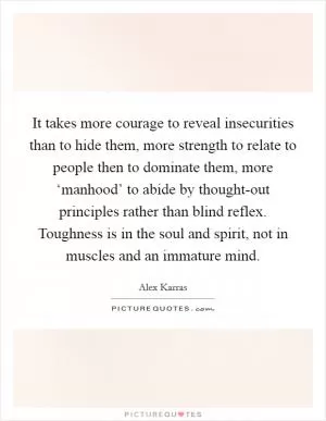 It takes more courage to reveal insecurities than to hide them, more strength to relate to people then to dominate them, more ‘manhood’ to abide by thought-out principles rather than blind reflex. Toughness is in the soul and spirit, not in muscles and an immature mind Picture Quote #1