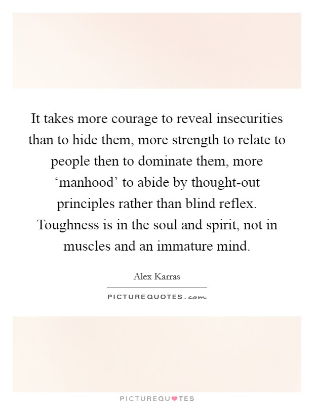 It takes more courage to reveal insecurities than to hide them, more strength to relate to people then to dominate them, more ‘manhood' to abide by thought-out principles rather than blind reflex. Toughness is in the soul and spirit, not in muscles and an immature mind Picture Quote #1