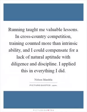 Running taught me valuable lessons. In cross-country competition, training counted more than intrinsic ability, and I could compensate for a lack of natural aptitude with diligence and discipline. I applied this in everything I did Picture Quote #1