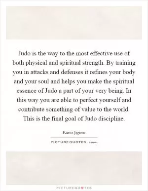 Judo is the way to the most effective use of both physical and spiritual strength. By training you in attacks and defenses it refines your body and your soul and helps you make the spiritual essence of Judo a part of your very being. In this way you are able to perfect yourself and contribute something of value to the world. This is the final goal of Judo discipline Picture Quote #1