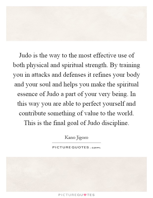 Judo is the way to the most effective use of both physical and spiritual strength. By training you in attacks and defenses it refines your body and your soul and helps you make the spiritual essence of Judo a part of your very being. In this way you are able to perfect yourself and contribute something of value to the world. This is the final goal of Judo discipline Picture Quote #1