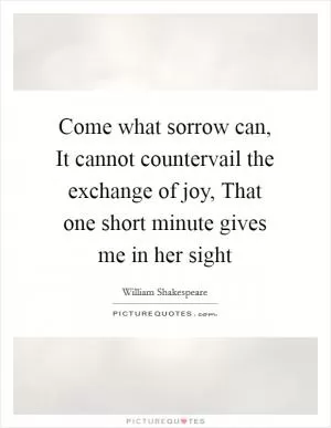 Come what sorrow can, It cannot countervail the exchange of joy, That one short minute gives me in her sight Picture Quote #1