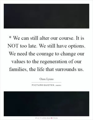 * We can still alter our course. It is NOT too late. We still have options. We need the courage to change our values to the regeneration of our families, the life that surrounds us Picture Quote #1