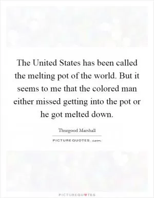 The United States has been called the melting pot of the world. But it seems to me that the colored man either missed getting into the pot or he got melted down Picture Quote #1
