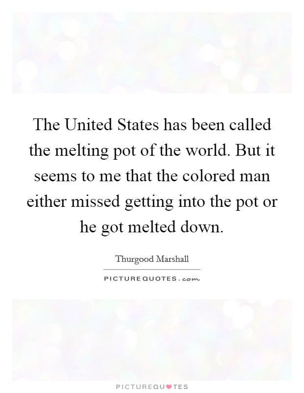 The United States has been called the melting pot of the world. But it seems to me that the colored man either missed getting into the pot or he got melted down Picture Quote #1