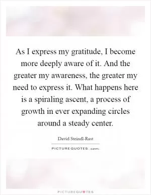 As I express my gratitude, I become more deeply aware of it. And the greater my awareness, the greater my need to express it. What happens here is a spiraling ascent, a process of growth in ever expanding circles around a steady center Picture Quote #1