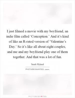 I just filmed a movie with my boyfriend, an indie film called ‘Conception.’ And it’s kind of like an R-rated version of ‘Valentine’s Day.’ So it’s like all about eight couples, and me and my boyfriend play one of them together. And that was a lot of fun Picture Quote #1
