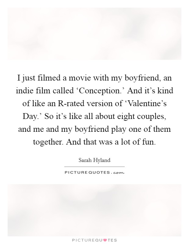 I just filmed a movie with my boyfriend, an indie film called ‘Conception.' And it's kind of like an R-rated version of ‘Valentine's Day.' So it's like all about eight couples, and me and my boyfriend play one of them together. And that was a lot of fun Picture Quote #1