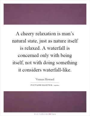 A cheery relaxation is man’s natural state, just as nature itself is relaxed. A waterfall is concerned only with being itself, not with doing something it considers waterfall-like Picture Quote #1