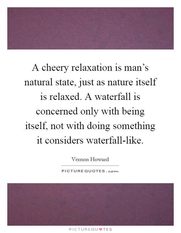 A cheery relaxation is man's natural state, just as nature itself is relaxed. A waterfall is concerned only with being itself, not with doing something it considers waterfall-like Picture Quote #1