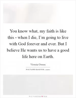 You know what, my faith is like this - when I die, I’m going to live with God forever and ever. But I believe He wants us to have a good life here on Earth Picture Quote #1