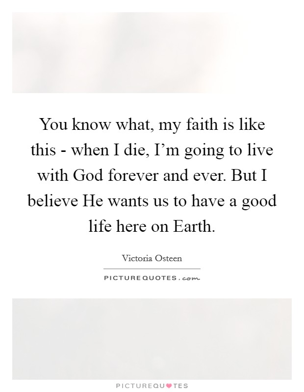 You know what, my faith is like this - when I die, I'm going to live with God forever and ever. But I believe He wants us to have a good life here on Earth Picture Quote #1