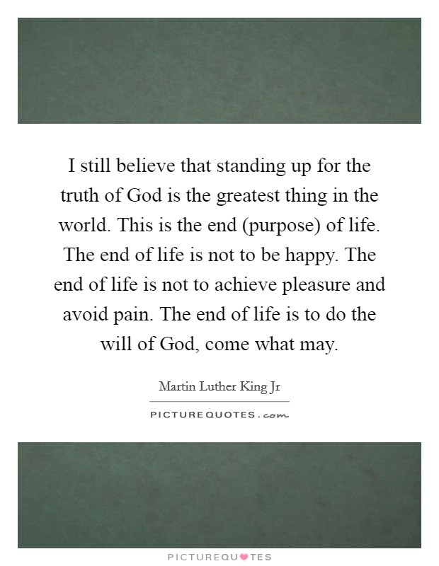 I still believe that standing up for the truth of God is the greatest thing in the world. This is the end (purpose) of life. The end of life is not to be happy. The end of life is not to achieve pleasure and avoid pain. The end of life is to do the will of God, come what may Picture Quote #1