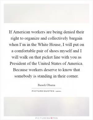 If American workers are being denied their right to organize and collectively bargain when I’m in the White House, I will put on a comfortable pair of shoes myself and I will walk on that picket line with you as President of the United States of America. Because workers deserve to know that somebody is standing in their corner Picture Quote #1