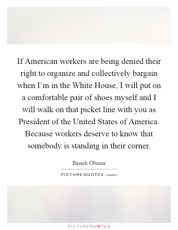 If American workers are being denied their right to organize and collectively bargain when I'm in the White House, I will put on a comfortable pair of shoes myself and I will walk on that picket line with you as President of the United States of America. Because workers deserve to know that somebody is standing in their corner Picture Quote #1