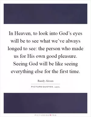 In Heaven, to look into God’s eyes will be to see what we’ve always longed to see: the person who made us for His own good pleasure. Seeing God will be like seeing everything else for the first time Picture Quote #1