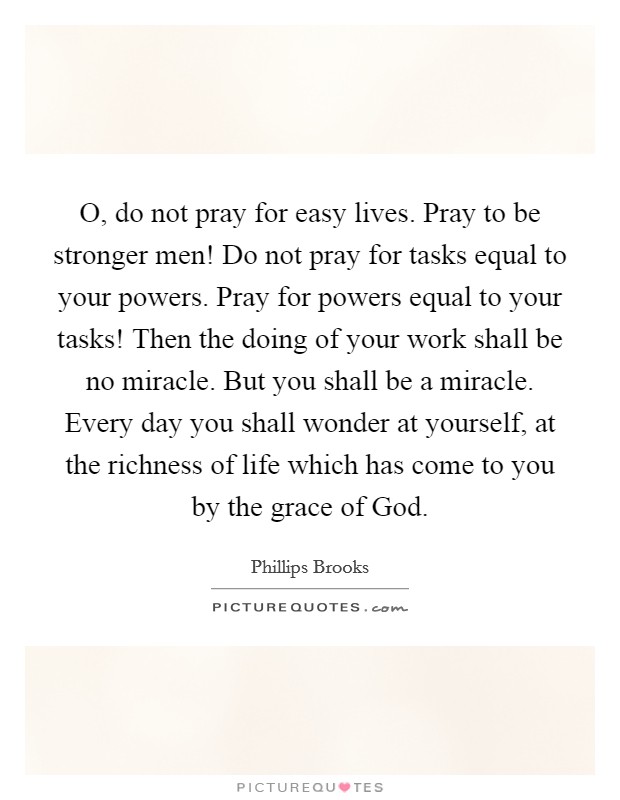 O, do not pray for easy lives. Pray to be stronger men! Do not pray for tasks equal to your powers. Pray for powers equal to your tasks! Then the doing of your work shall be no miracle. But you shall be a miracle. Every day you shall wonder at yourself, at the richness of life which has come to you by the grace of God Picture Quote #1