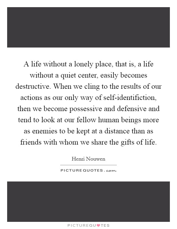 A life without a lonely place, that is, a life without a quiet center, easily becomes destructive. When we cling to the results of our actions as our only way of self-identifiction, then we become possessive and defensive and tend to look at our fellow human beings more as enemies to be kept at a distance than as friends with whom we share the gifts of life Picture Quote #1