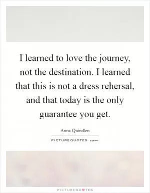 I learned to love the journey, not the destination. I learned that this is not a dress rehersal, and that today is the only guarantee you get Picture Quote #1