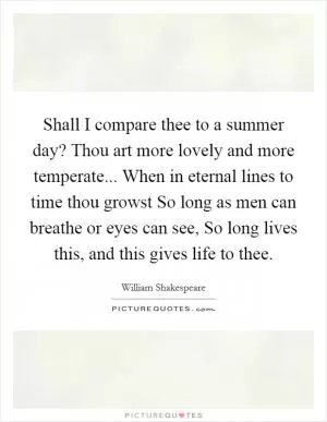 Shall I compare thee to a summer day? Thou art more lovely and more temperate... When in eternal lines to time thou growst So long as men can breathe or eyes can see, So long lives this, and this gives life to thee Picture Quote #1
