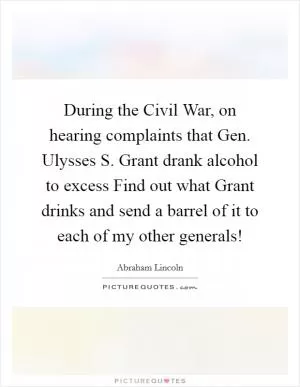 During the Civil War, on hearing complaints that Gen. Ulysses S. Grant drank alcohol to excess Find out what Grant drinks and send a barrel of it to each of my other generals! Picture Quote #1