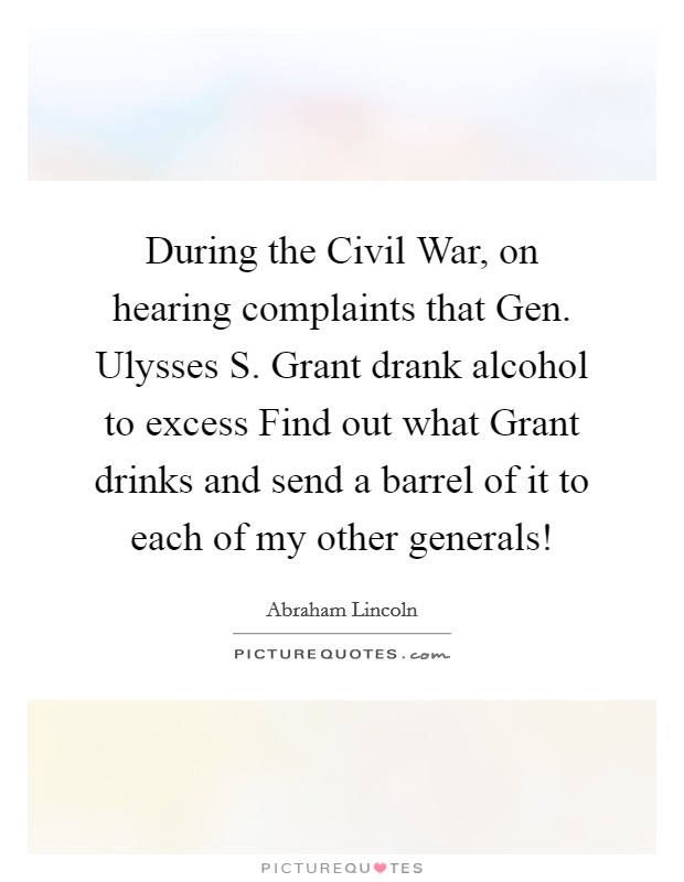 During the Civil War, on hearing complaints that Gen. Ulysses S. Grant drank alcohol to excess Find out what Grant drinks and send a barrel of it to each of my other generals! Picture Quote #1