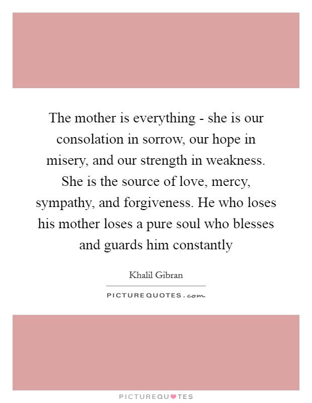 The mother is everything - she is our consolation in sorrow, our hope in misery, and our strength in weakness. She is the source of love, mercy, sympathy, and forgiveness. He who loses his mother loses a pure soul who blesses and guards him constantly Picture Quote #1