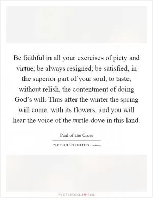 Be faithful in all your exercises of piety and virtue; be always resigned; be satisfied, in the superior part of your soul, to taste, without relish, the contentment of doing God’s will. Thus after the winter the spring will come, with its flowers, and you will hear the voice of the turtle-dove in this land Picture Quote #1