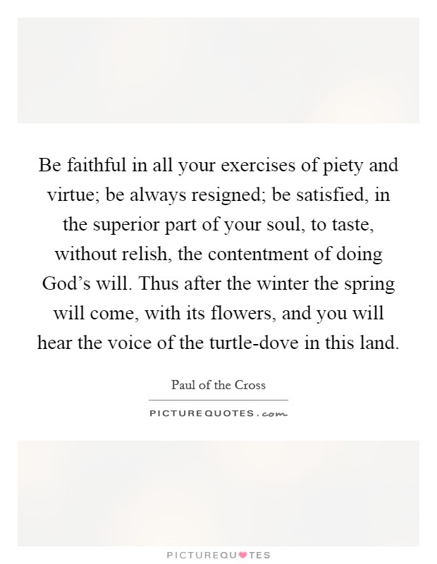 Be faithful in all your exercises of piety and virtue; be always resigned; be satisfied, in the superior part of your soul, to taste, without relish, the contentment of doing God's will. Thus after the winter the spring will come, with its flowers, and you will hear the voice of the turtle-dove in this land Picture Quote #1
