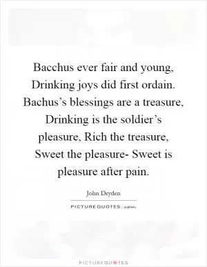 Bacchus ever fair and young, Drinking joys did first ordain. Bachus’s blessings are a treasure, Drinking is the soldier’s pleasure, Rich the treasure, Sweet the pleasure- Sweet is pleasure after pain Picture Quote #1