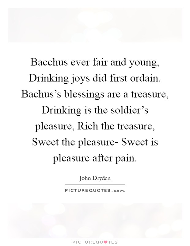 Bacchus ever fair and young, Drinking joys did first ordain. Bachus's blessings are a treasure, Drinking is the soldier's pleasure, Rich the treasure, Sweet the pleasure- Sweet is pleasure after pain Picture Quote #1
